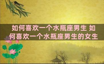 如何喜欢一个水瓶座男生 如何喜欢一个水瓶座男生的女生